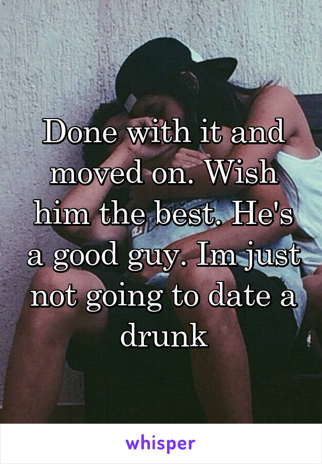 Done with it and moved on. Wish him the best. He's a good guy. Im just not going to date a drunk