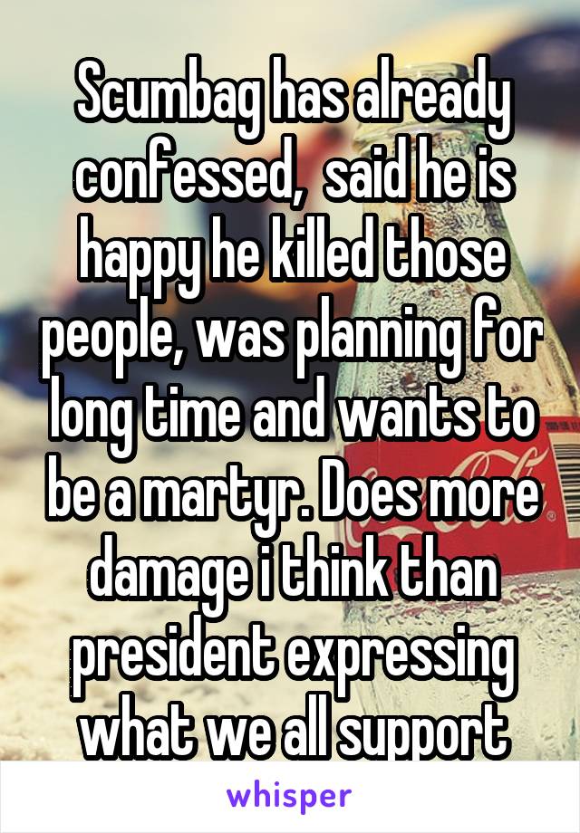 Scumbag has already confessed,  said he is happy he killed those people, was planning for long time and wants to be a martyr. Does more damage i think than president expressing what we all support
