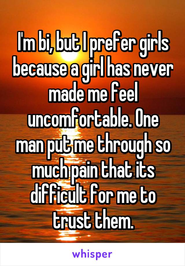I'm bi, but I prefer girls because a girl has never made me feel uncomfortable. One man put me through so much pain that its difficult for me to trust them.