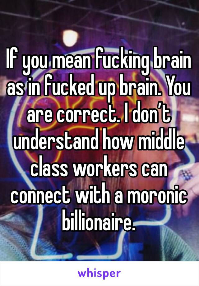 If you mean fucking brain as in fucked up brain. You are correct. I don’t understand how middle class workers can connect with a moronic billionaire.