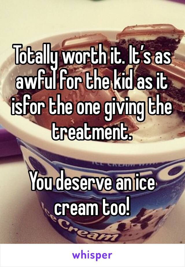 Totally worth it. It’s as awful for the kid as it isfor the one giving the treatment. 

You deserve an ice cream too!