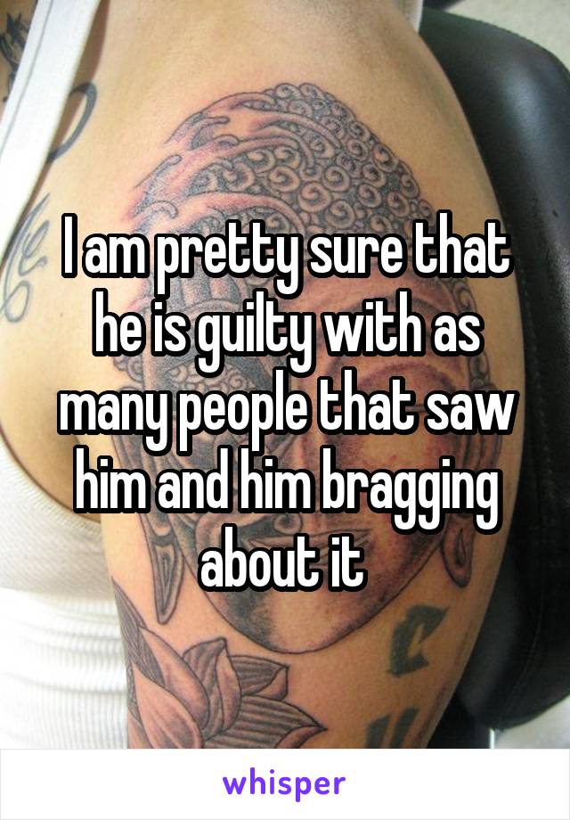 I am pretty sure that he is guilty with as many people that saw him and him bragging about it 
