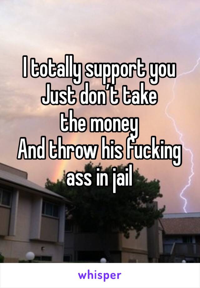 I totally support you 
Just don’t take the money 
And throw his fucking ass in jail
