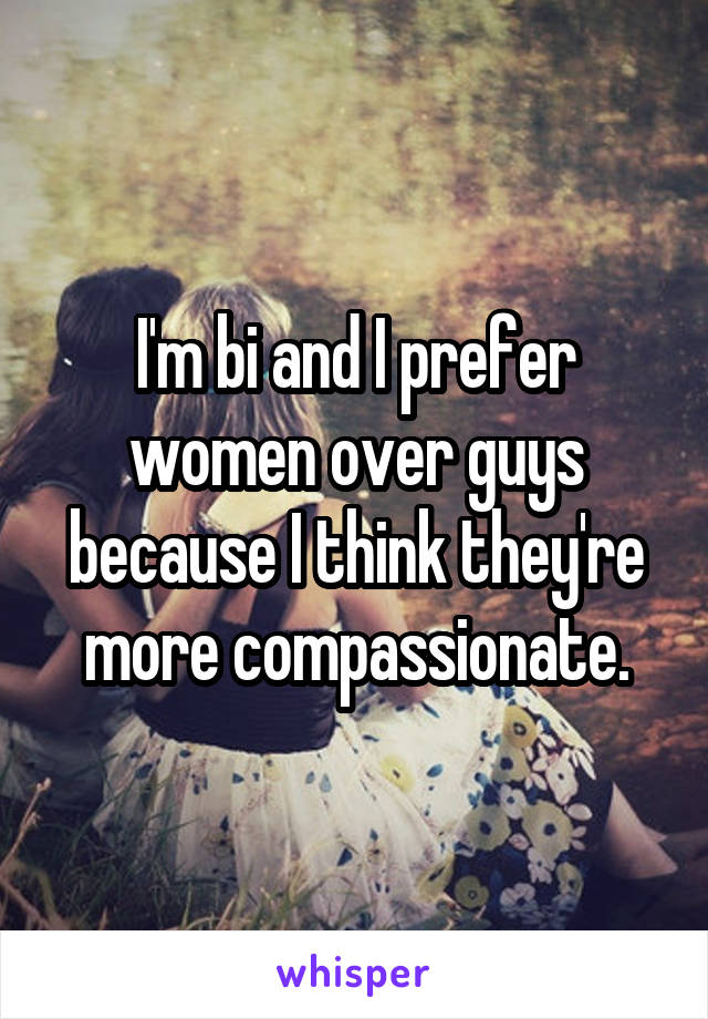 I'm bi and I prefer women over guys because I think they're more compassionate.