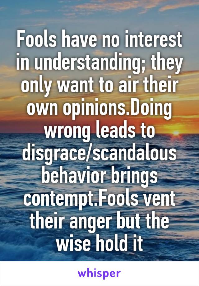 Fools have no interest in understanding; they only want to air their own opinions.Doing wrong leads to disgrace/scandalous behavior brings contempt.Fools vent their anger but the wise hold it