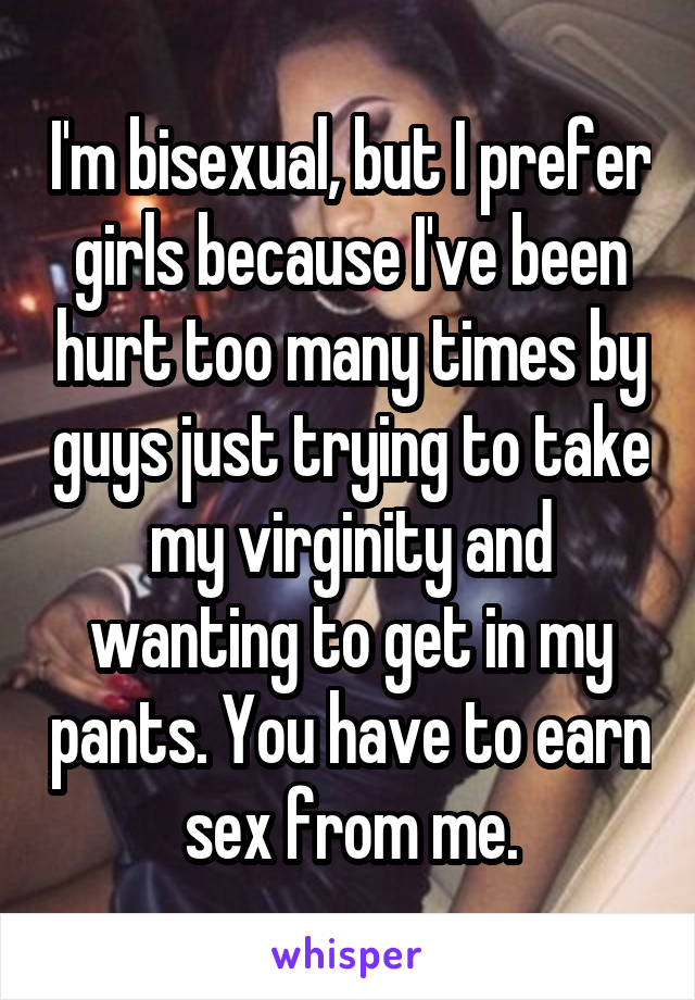 I'm bisexual, but I prefer girls because I've been hurt too many times by guys just trying to take my virginity and wanting to get in my pants. You have to earn sex from me.