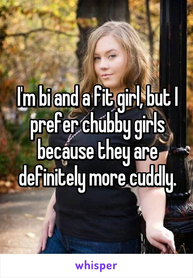 I'm bi and a fit girl, but I prefer chubby girls because they are definitely more cuddly.