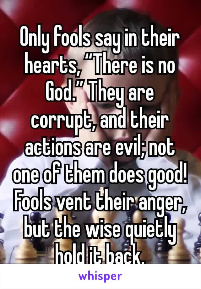 Only fools say in their hearts, “There is no God.” They are corrupt, and their actions are evil; not one of them does good!Fools vent their anger, but the wise quietly hold it back.