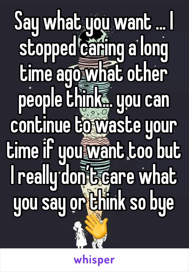 Say what you want ... I stopped caring a long time ago what other people think... you can continue to waste your time if you want too but I really don’t care what you say or think so bye 👋 