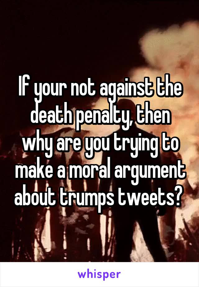 If your not against the death penalty, then why are you trying to make a moral argument about trumps tweets? 
