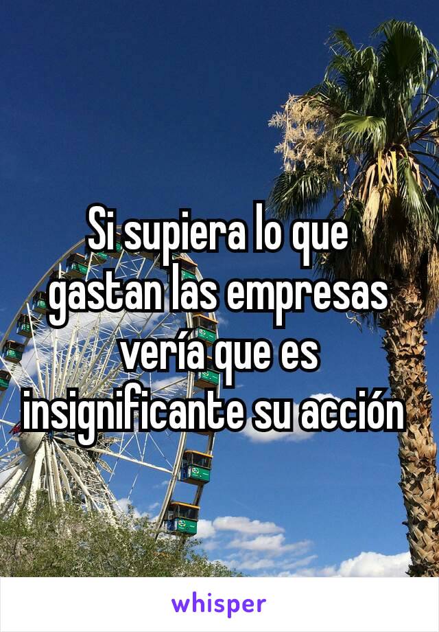 Si supiera lo que gastan las empresas vería que es insignificante su acción 