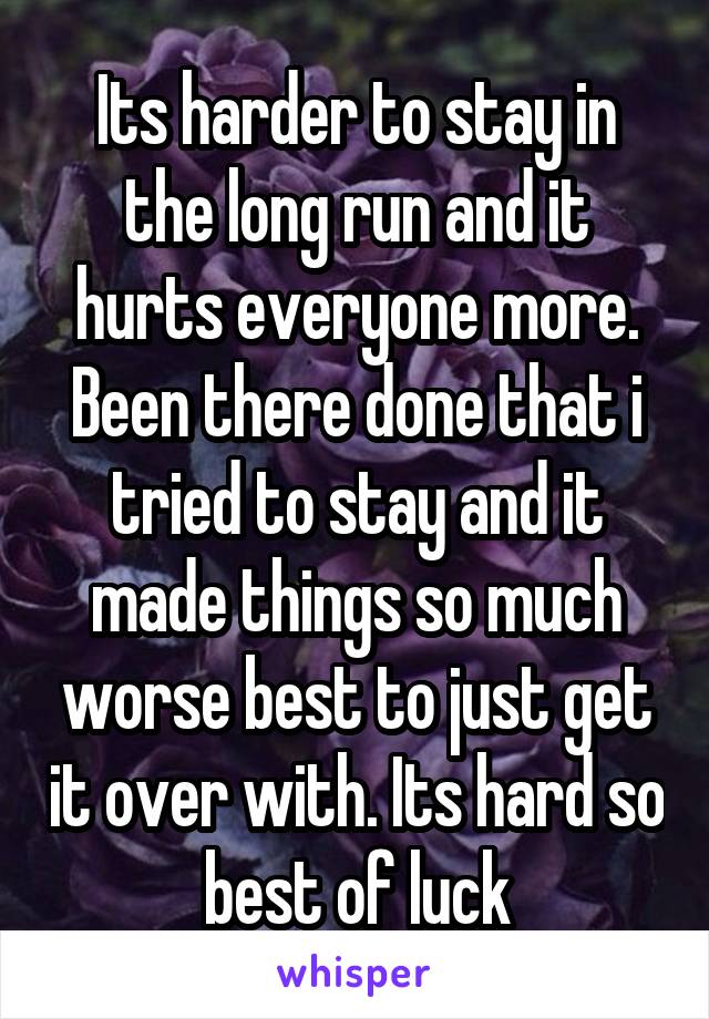 Its harder to stay in the long run and it hurts everyone more. Been there done that i tried to stay and it made things so much worse best to just get it over with. Its hard so best of luck