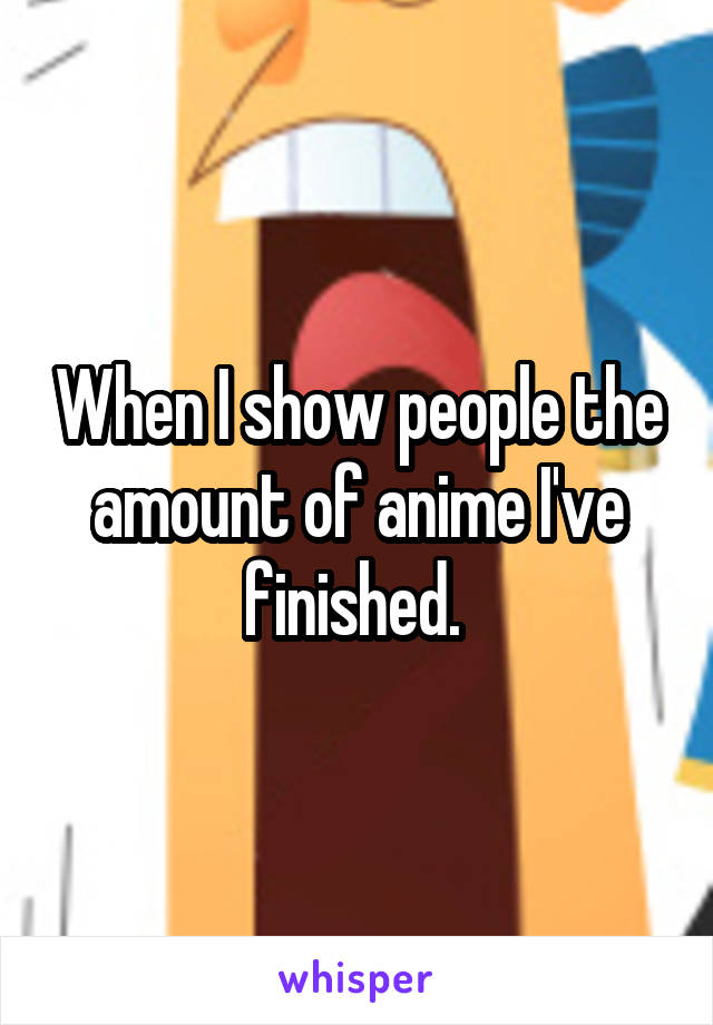 When I show people the amount of anime I've finished. 