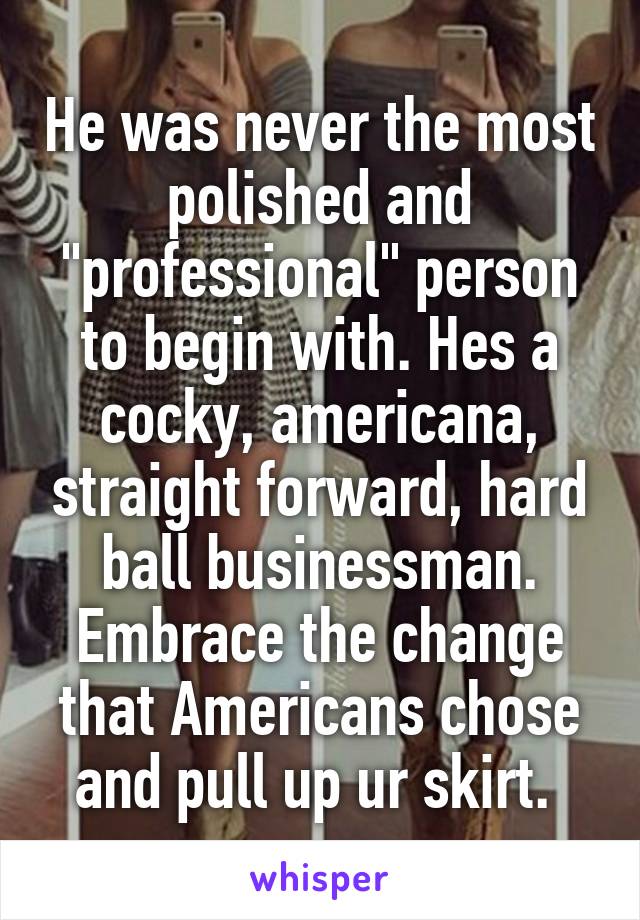 He was never the most polished and "professional" person to begin with. Hes a cocky, americana, straight forward, hard ball businessman. Embrace the change that Americans chose and pull up ur skirt. 