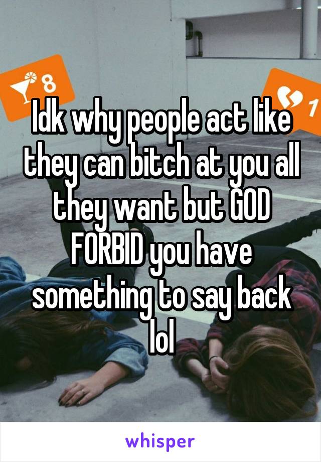 Idk why people act like they can bitch at you all they want but GOD FORBID you have something to say back lol