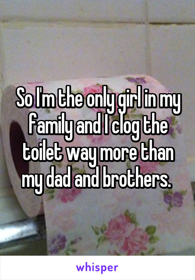 So I'm the only girl in my family and I clog the toilet way more than my dad and brothers. 