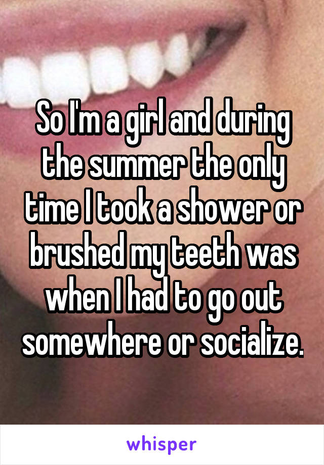 So I'm a girl and during the summer the only time I took a shower or brushed my teeth was when I had to go out somewhere or socialize.