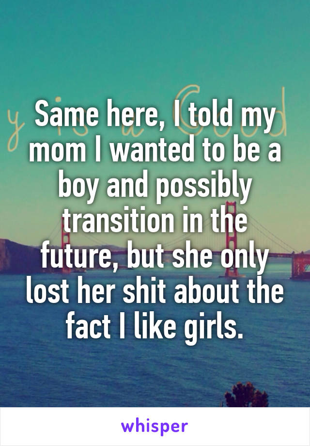 Same here, I told my mom I wanted to be a boy and possibly transition in the future, but she only lost her shit about the fact I like girls.