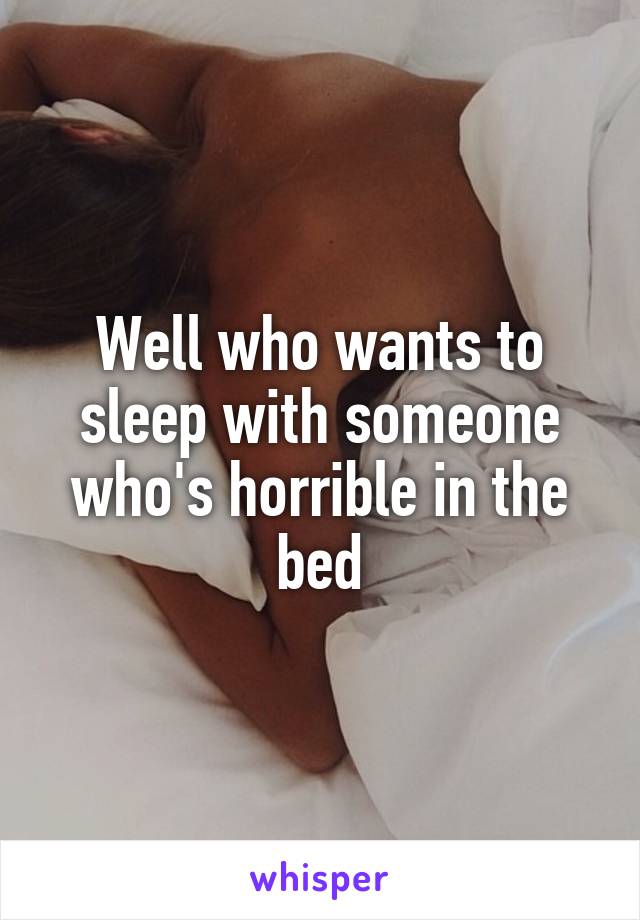 Well who wants to sleep with someone who's horrible in the bed