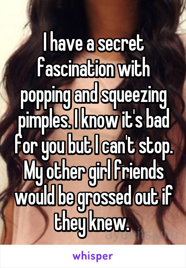 I have a secret fascination with popping and squeezing pimples. I know it's bad for you but I can't stop. My other girl friends would be grossed out if they knew. 