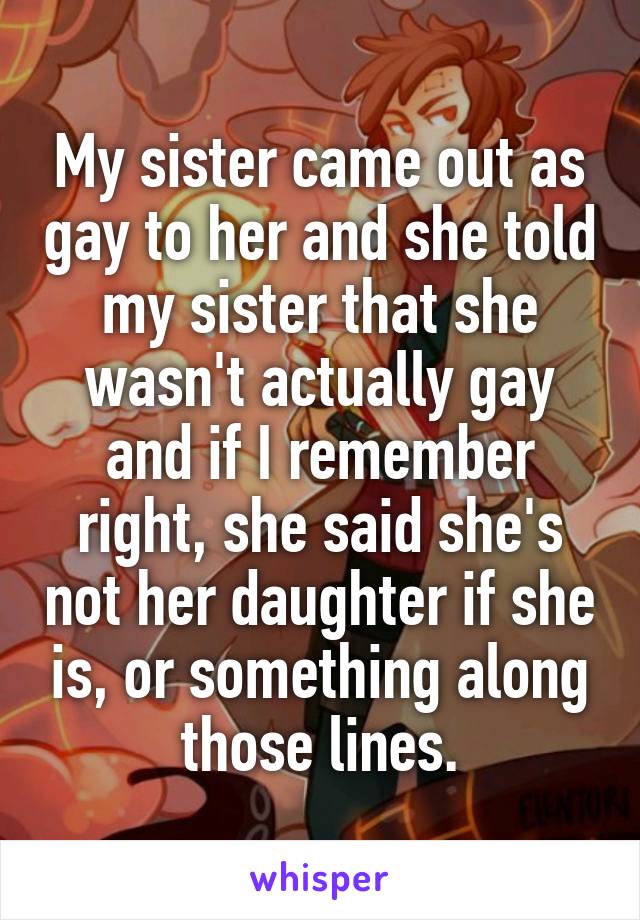 My sister came out as gay to her and she told my sister that she wasn't actually gay and if I remember right, she said she's not her daughter if she is, or something along those lines.