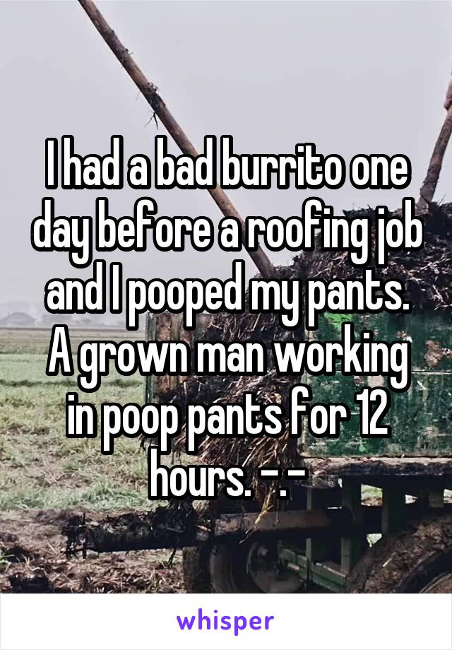 I had a bad burrito one day before a roofing job and I pooped my pants. A grown man working in poop pants for 12 hours. -.-