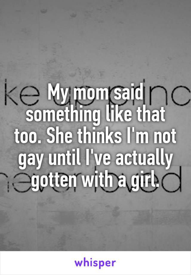 My mom said something like that too. She thinks I'm not gay until I've actually gotten with a girl.