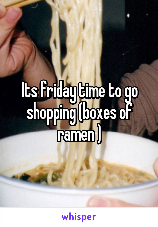 Its friday time to go shopping (boxes of ramen )