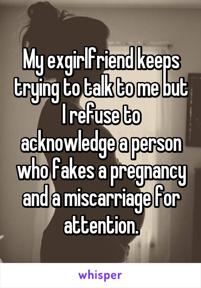 My exgirlfriend keeps trying to talk to me but I refuse to acknowledge a person who fakes a pregnancy and a miscarriage for attention.