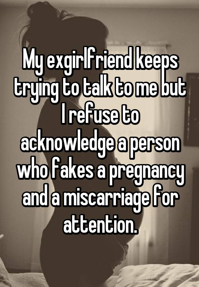 My exgirlfriend keeps trying to talk to me but I refuse to acknowledge a person who fakes a pregnancy and a miscarriage for attention.