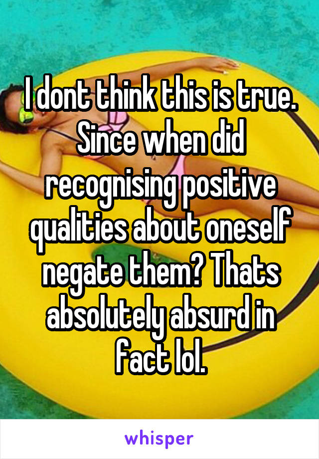 I dont think this is true. Since when did recognising positive qualities about oneself negate them? Thats absolutely absurd in fact lol.