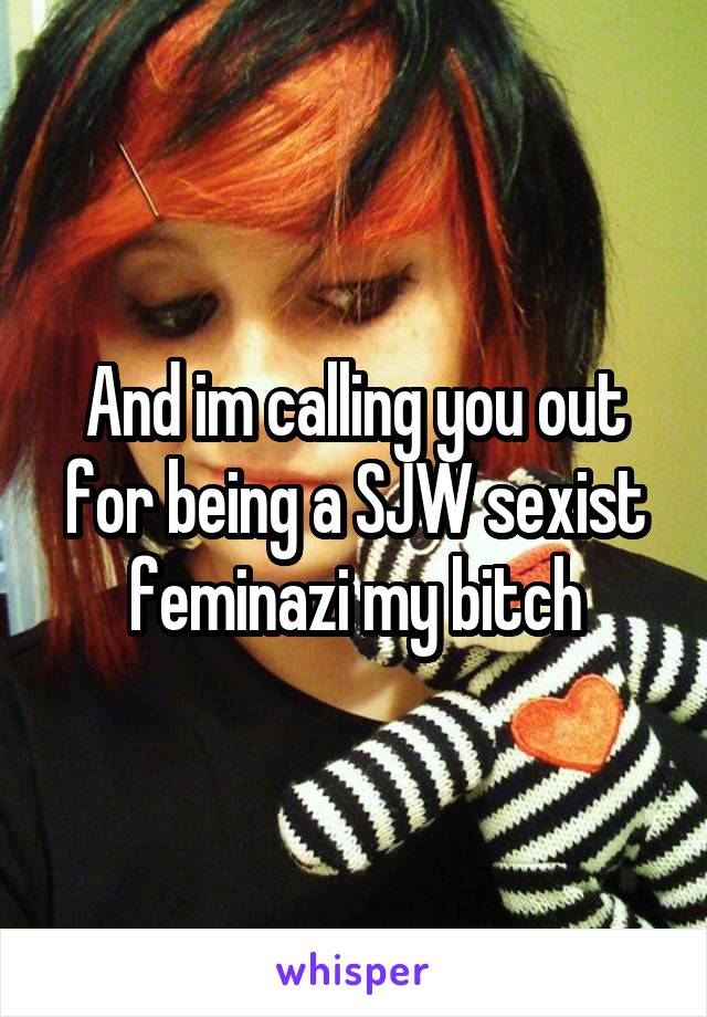 And im calling you out for being a SJW sexist feminazi my bitch