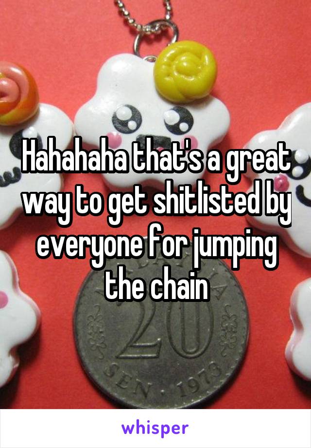 Hahahaha that's a great way to get shitlisted by everyone for jumping the chain