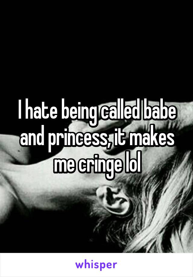 I hate being called babe and princess, it makes me cringe lol