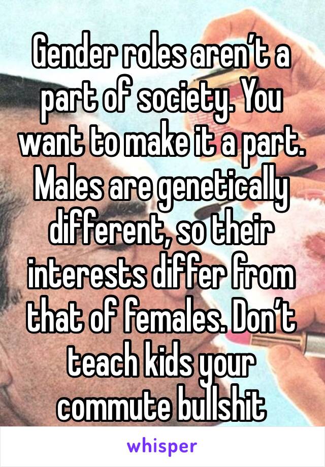 Gender roles aren’t a part of society. You want to make it a part. Males are genetically different, so their interests differ from that of females. Don’t teach kids your commute bullshit