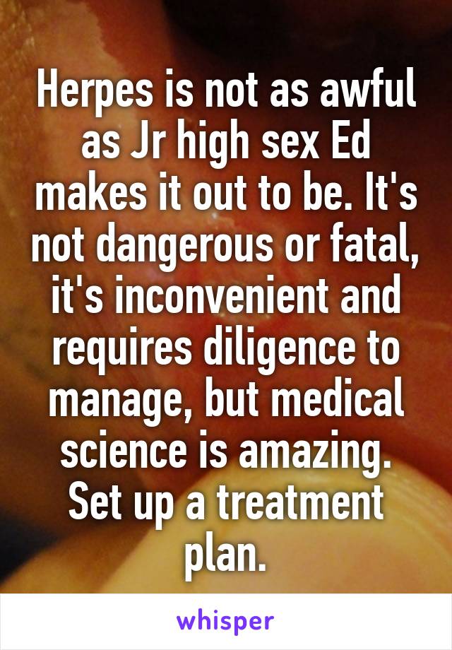 Herpes is not as awful as Jr high sex Ed makes it out to be. It's not dangerous or fatal, it's inconvenient and requires diligence to manage, but medical science is amazing. Set up a treatment plan.