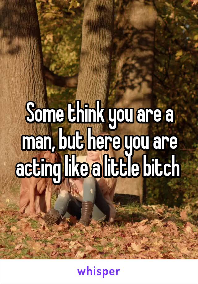 Some think you are a man, but here you are acting like a little bitch 