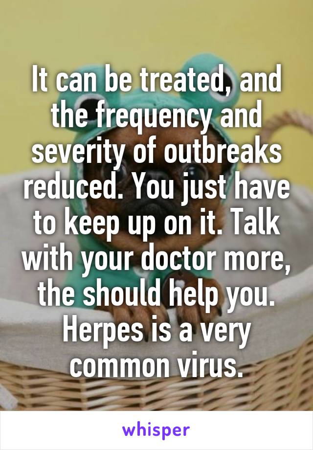 It can be treated, and the frequency and severity of outbreaks reduced. You just have to keep up on it. Talk with your doctor more, the should help you. Herpes is a very common virus.