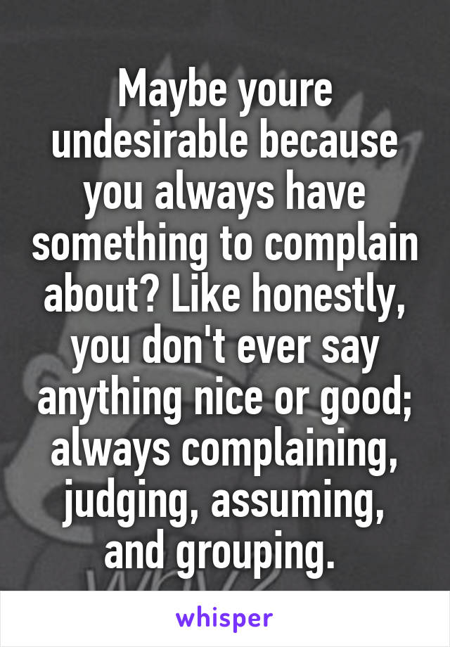 Maybe youre undesirable because you always have something to complain about? Like honestly, you don't ever say anything nice or good; always complaining, judging, assuming, and grouping. 