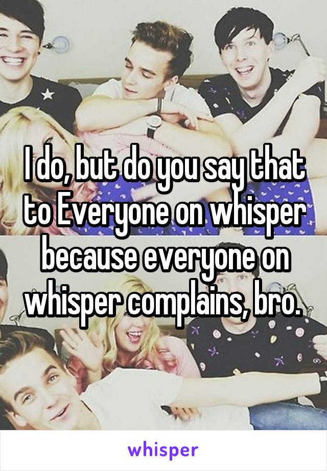 I do, but do you say that to Everyone on whisper because everyone on whisper complains, bro. 