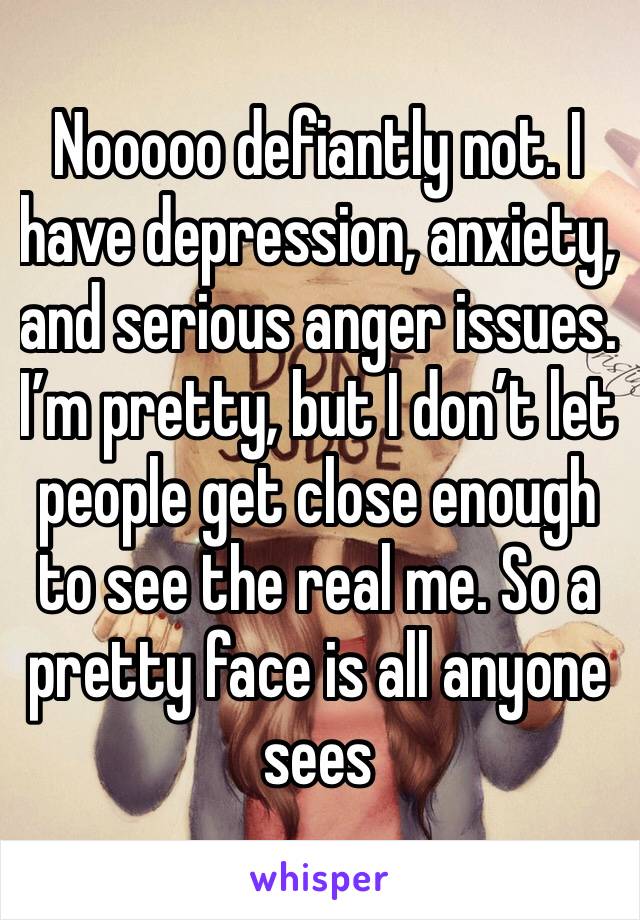 Nooooo defiantly not. I have depression, anxiety, and serious anger issues. I’m pretty, but I don’t let people get close enough to see the real me. So a pretty face is all anyone sees