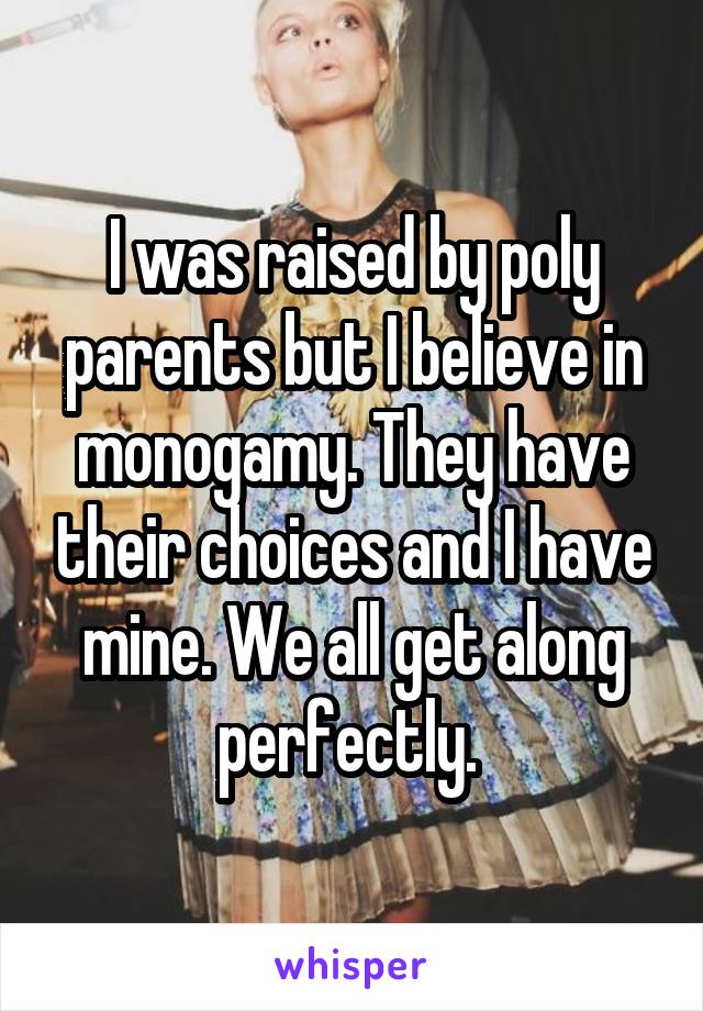 I was raised by poly parents but I believe in monogamy. They have their choices and I have mine. We all get along perfectly. 