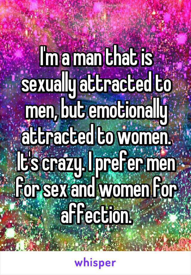 I'm a man that is sexually attracted to men, but emotionally attracted to women. It's crazy. I prefer men for sex and women for affection.