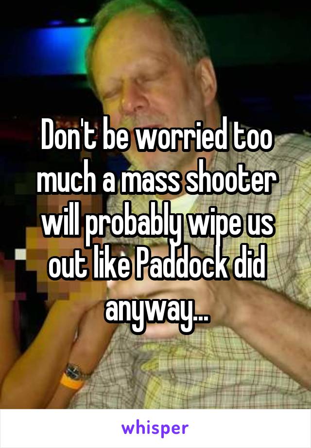 Don't be worried too much a mass shooter will probably wipe us out like Paddock did anyway...