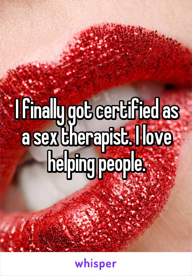 I finally got certified as a sex therapist. I love helping people.