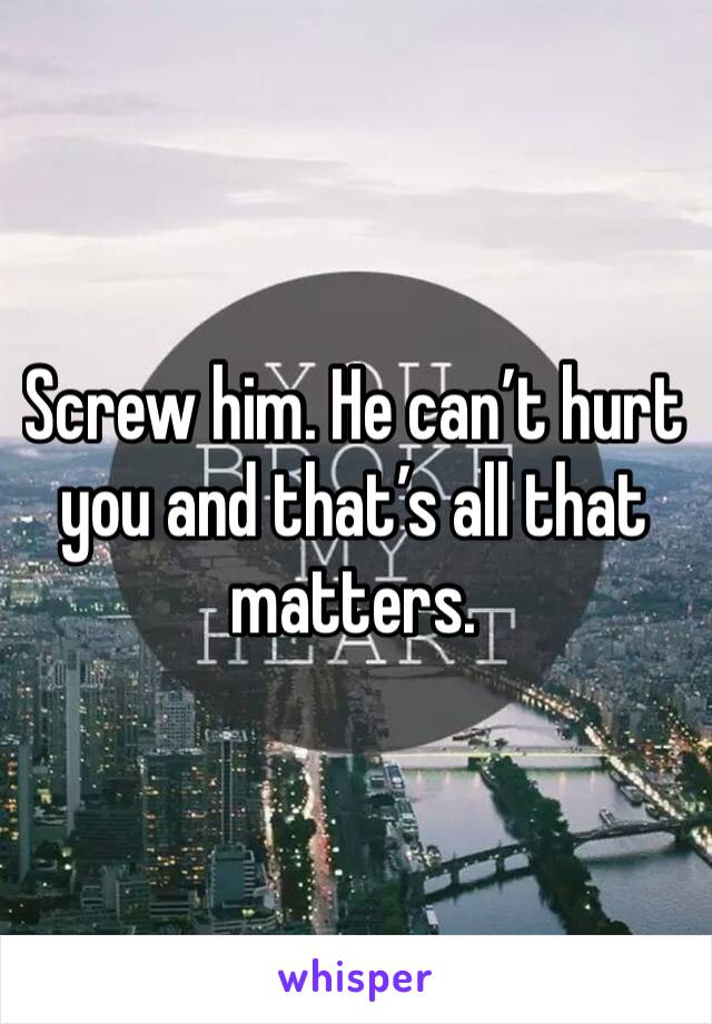 Screw him. He can’t hurt you and that’s all that matters.