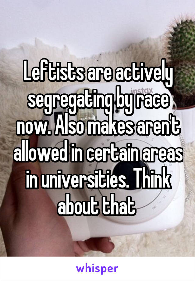 Leftists are actively segregating by race now. Also makes aren't allowed in certain areas in universities. Think about that 