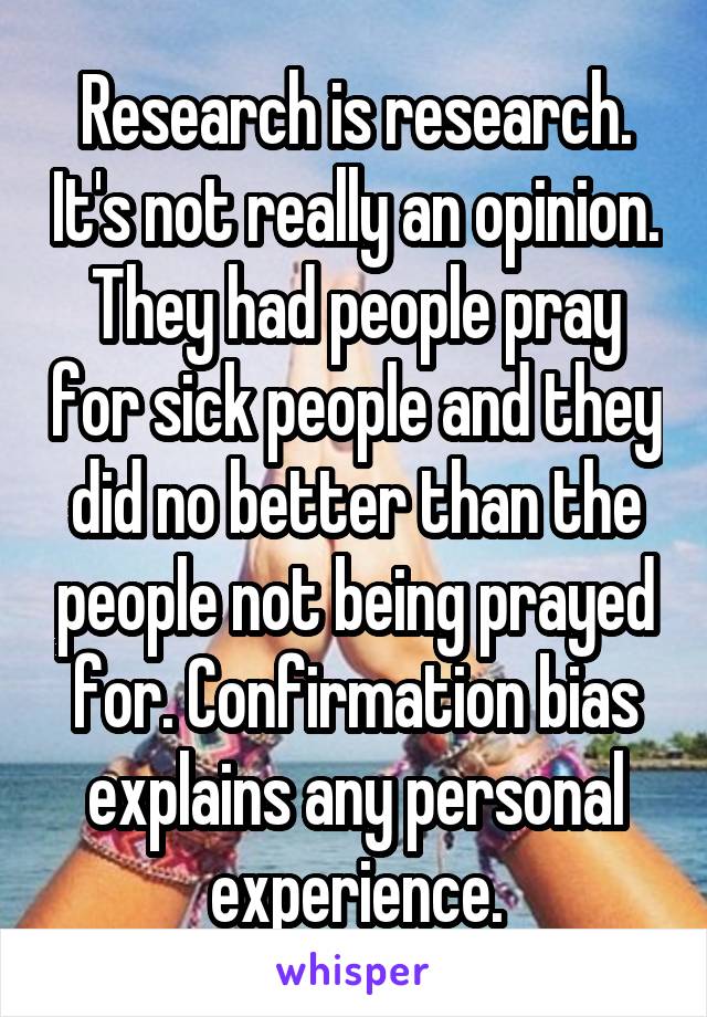 Research is research. It's not really an opinion. They had people pray for sick people and they did no better than the people not being prayed for. Confirmation bias explains any personal experience.