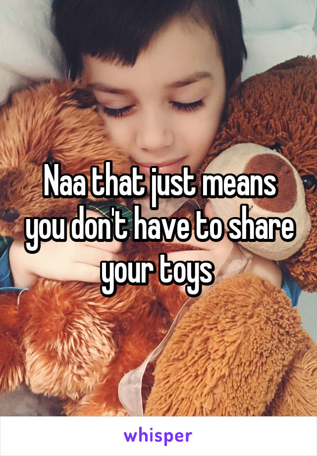 Naa that just means you don't have to share your toys 