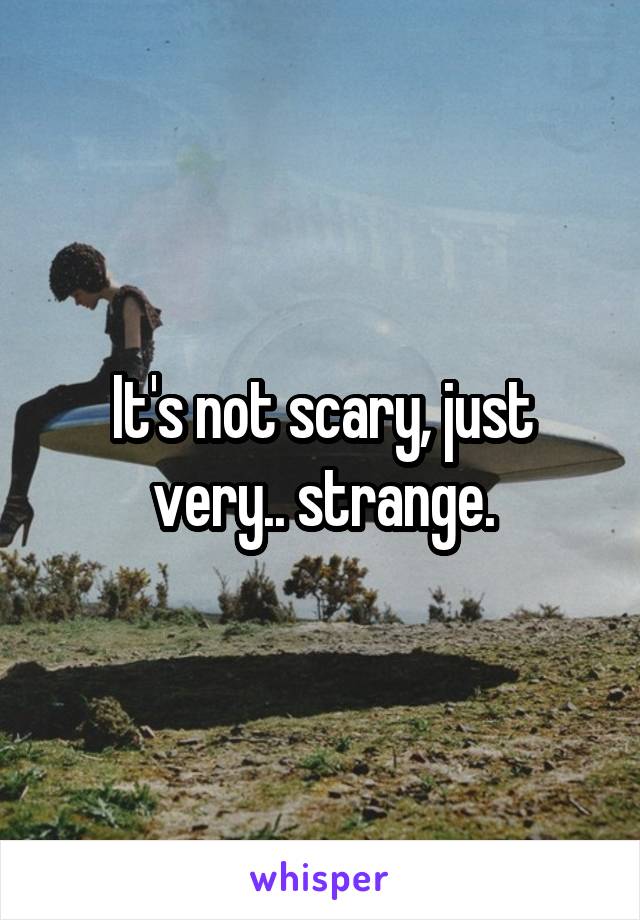 It's not scary, just very.. strange.